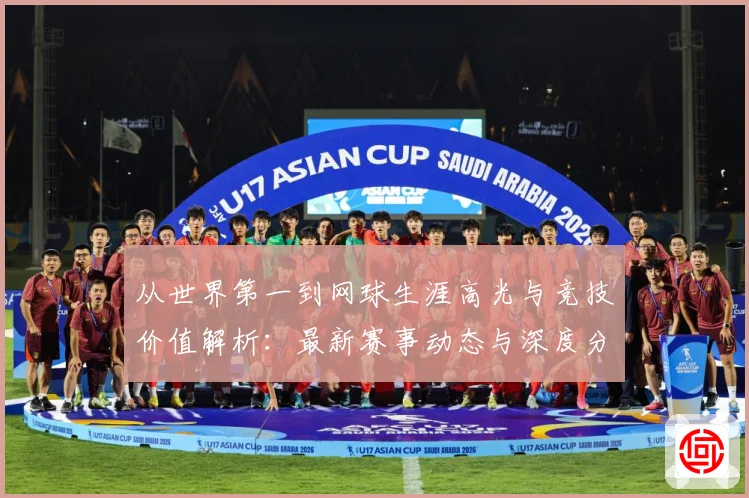 从世界第一到网球生涯高光与竞技价值解析：最新赛事动态与深度分析