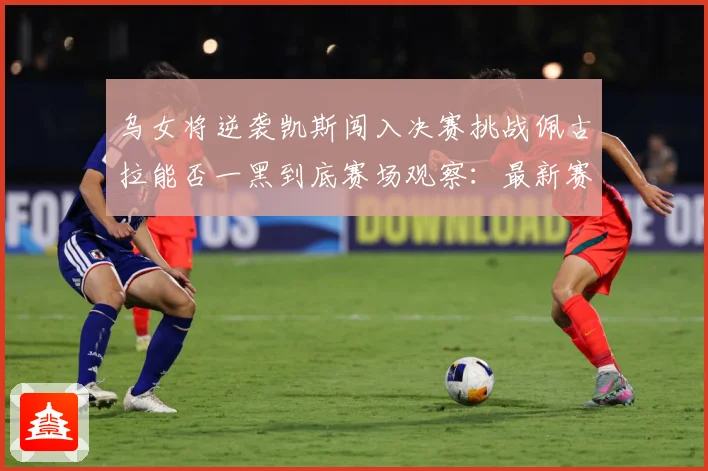 乌女将逆袭凯斯闯入决赛挑战佩古拉能否一黑到底赛场观察：最新赛事动态与深度分析