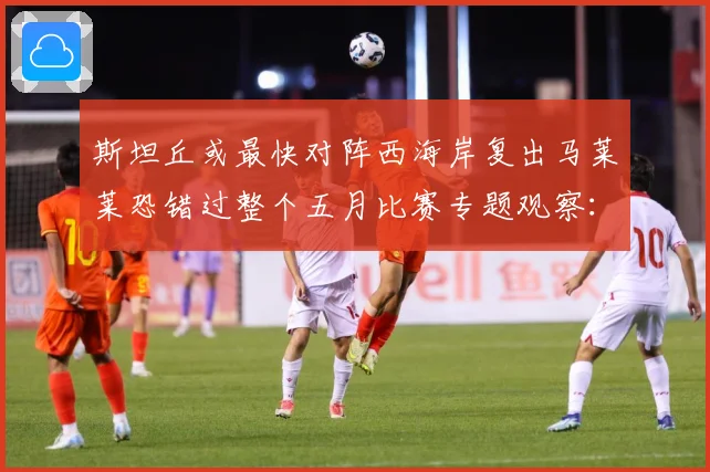斯坦丘或最快对阵西海岸复出马莱莱恐错过整个五月比赛专题观察：最新赛事动态与深度分析