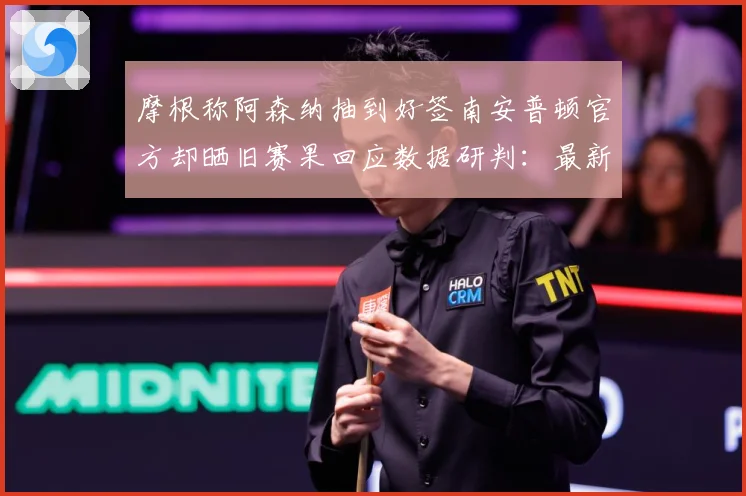 摩根称阿森纳抽到好签南安普顿官方却晒旧赛果回应数据研判：最新赛事动态与深度分析