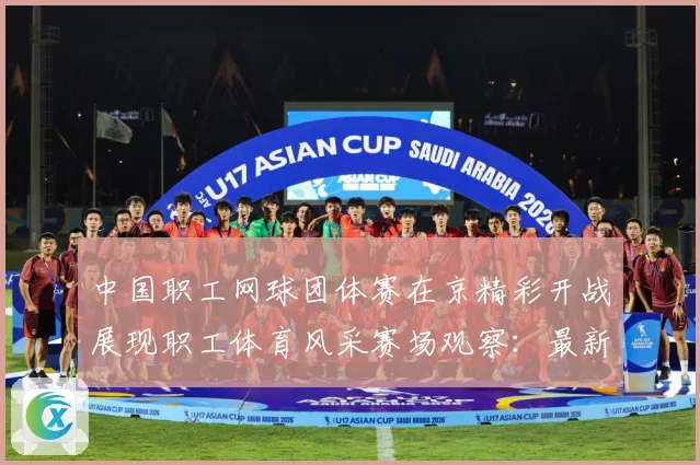 中国职工网球团体赛在京精彩开战展现职工体育风采赛场观察：最新赛事动态与深度分析