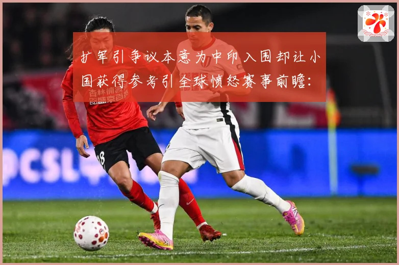 扩军引争议本意为中印入围却让小国获得参考引全球愤怒赛事前瞻：最新赛事动态与深度分析
